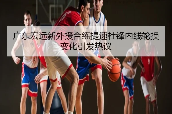 广东宏远新外援合练提速杜锋内线轮换变化引发热议