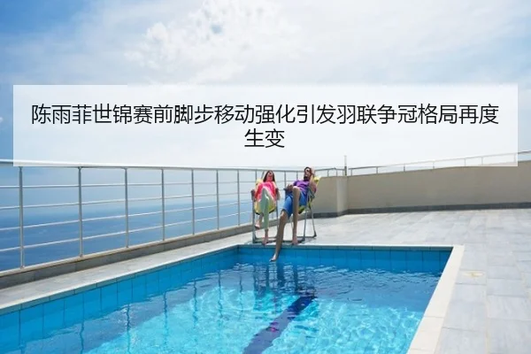 陈雨菲世锦赛前脚步移动强化引发羽联争冠格局再度生变
